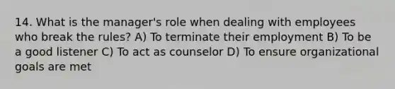 14. What is the manager's role when dealing with employees who break the rules? A) To terminate their employment B) To be a good listener C) To act as counselor D) To ensure organizational goals are met