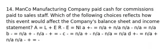 14. ManCo Manufacturing Company paid cash for commissions paid to sales staff. Which of the following choices reflects how this event would affect the Company's balance sheet and income statement? A = L + E R - E = NI a +- = n/a + n/a n/a - n/a = n/a b - = n/a + - n/a - + = - c - = n/a + - n/a - n/a = n/a d +- = n/a + n/a n/a - + = -