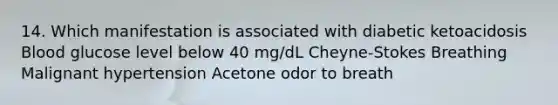 14. Which manifestation is associated with diabetic ketoacidosis Blood glucose level below 40 mg/dL Cheyne-Stokes Breathing Malignant hypertension Acetone odor to breath