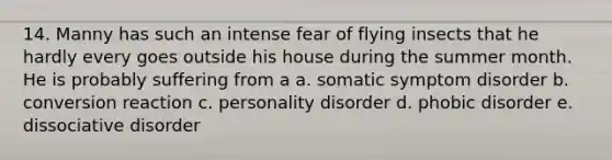 14. Manny has such an intense fear of flying insects that he hardly every goes outside his house during the summer month. He is probably suffering from a a. somatic symptom disorder b. conversion reaction c. personality disorder d. phobic disorder e. dissociative disorder