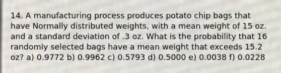 14. A manufacturing process produces potato chip bags that have Normally distributed weights, with a mean weight of 15 oz. and a standard deviation of .3 oz. What is the probability that 16 randomly selected bags have a mean weight that exceeds 15.2 oz? a) 0.9772 b) 0.9962 c) 0.5793 d) 0.5000 e) 0.0038 f) 0.0228