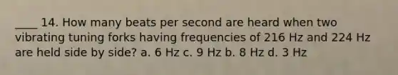 ____ 14. How many beats per second are heard when two vibrating tuning forks having frequencies of 216 Hz and 224 Hz are held side by side? a. 6 Hz c. 9 Hz b. 8 Hz d. 3 Hz