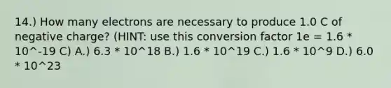 14.) How many electrons are necessary to produce 1.0 C of negative charge? (HINT: use this conversion factor 1e = 1.6 * 10^-19 C) A.) 6.3 * 10^18 B.) 1.6 * 10^19 C.) 1.6 * 10^9 D.) 6.0 * 10^23