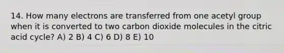 14. How many electrons are transferred from one acetyl group when it is converted to two carbon dioxide molecules in the citric acid cycle? A) 2 B) 4 C) 6 D) 8 E) 10