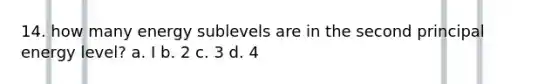 14. how many energy sublevels are in the second principal energy level? a. I b. 2 c. 3 d. 4