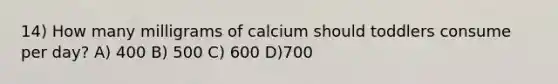 14) How many milligrams of calcium should toddlers consume per day? A) 400 B) 500 C) 600 D)700