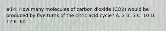 #14: How many molecules of carbon dioxide (CO2) would be produced by five turns of the citric acid cycle? A. 2 B. 5 C. 10 D. 12 E. 60