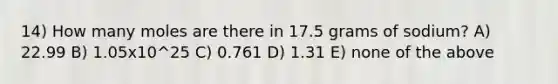 14) How many moles are there in 17.5 grams of sodium? A) 22.99 B) 1.05x10^25 C) 0.761 D) 1.31 E) none of the above