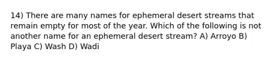 14) There are many names for ephemeral desert streams that remain empty for most of the year. Which of the following is not another name for an ephemeral desert stream? A) Arroyo B) Playa C) Wash D) Wadi