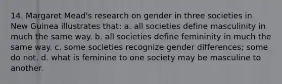 14. Margaret Mead's research on gender in three societies in New Guinea illustrates that: a. all societies define masculinity in much the same way. b. all societies define femininity in much the same way. c. some societies recognize gender differences; some do not. d. what is feminine to one society may be masculine to another.