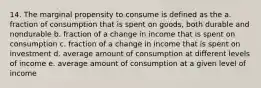 14. The marginal propensity to consume is defined as the a. fraction of consumption that is spent on goods, both durable and nondurable b. fraction of a change in income that is spent on consumption c. fraction of a change in income that is spent on investment d. average amount of consumption at different levels of income e. average amount of consumption at a given level of income