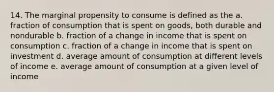 14. The marginal propensity to consume is defined as the a. fraction of consumption that is spent on goods, both durable and nondurable b. fraction of a change in income that is spent on consumption c. fraction of a change in income that is spent on investment d. average amount of consumption at different levels of income e. average amount of consumption at a given level of income