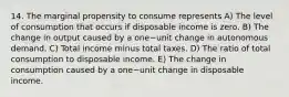 14. The marginal propensity to consume represents A) The level of consumption that occurs if disposable income is zero. B) The change in output caused by a one−unit change in autonomous demand. C) Total income minus total taxes. D) The ratio of total consumption to disposable income. E) The change in consumption caused by a one−unit change in disposable income.