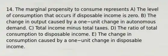 14. The marginal propensity to consume represents A) The level of consumption that occurs if disposable income is zero. B) The change in output caused by a one−unit change in autonomous demand. C) Total income minus total taxes. D) The ratio of total consumption to disposable income. E) The change in consumption caused by a one−unit change in disposable income.