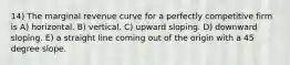 14) The marginal revenue curve for a perfectly competitive firm is A) horizontal. B) vertical. C) upward sloping. D) downward sloping. E) a straight line coming out of the origin with a 45 degree slope.