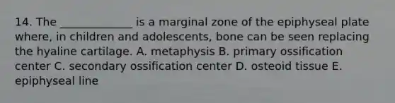 14. The _____________ is a marginal zone of the epiphyseal plate where, in children and adolescents, bone can be seen replacing the hyaline cartilage. A. metaphysis B. primary ossification center C. secondary ossification center D. osteoid tissue E. epiphyseal line