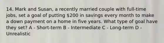 14. Mark and Susan, a recently married couple with full-time jobs, set a goal of putting 200 in savings every month to make a down payment on a home in five years. What type of goal have they set? A - Short-term B - Intermediate C - Long-term D - Unrealistic