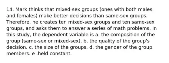 14. Mark thinks that mixed-sex groups (ones with both males and females) make better decisions than same-sex groups. Therefore, he creates ten mixed-sex groups and ten same-sex groups, and asks them to answer a series of math problems. In this study, the dependent variable is a. the composition of the group (same-sex or mixed-sex). b. the quality of the group's decision. c. the size of the groups. d. the gender of the group members. e .held constant.