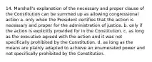 14. Marshall's explanation of the necessary and proper clause of the Constitution can be summed up as allowing congressional action a. only when the President certifies that the action is necessary and proper for the administration of justice. b. only if the action is explicitly provided for in the Constitution. c. as long as the executive agreed with the action and it was not specifically prohibited by the Constitution. d. as long as the means are plainly adapted to achieve an enumerated power and not specifically prohibited by the Constitution.