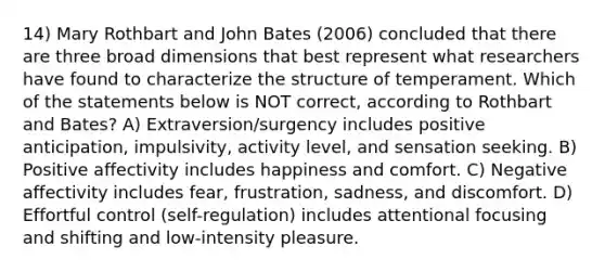 14) Mary Rothbart and John Bates (2006) concluded that there are three broad dimensions that best represent what researchers have found to characterize the structure of temperament. Which of the statements below is NOT correct, according to Rothbart and Bates? A) Extraversion/surgency includes positive anticipation, impulsivity, activity level, and sensation seeking. B) Positive affectivity includes happiness and comfort. C) Negative affectivity includes fear, frustration, sadness, and discomfort. D) Effortful control (self-regulation) includes attentional focusing and shifting and low-intensity pleasure.