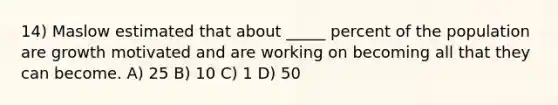 14) Maslow estimated that about _____ percent of the population are growth motivated and are working on becoming all that they can become. A) 25 B) 10 C) 1 D) 50