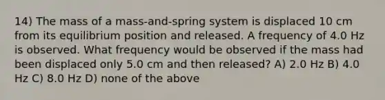 14) The mass of a mass-and-spring system is displaced 10 cm from its equilibrium position and released. A frequency of 4.0 Hz is observed. What frequency would be observed if the mass had been displaced only 5.0 cm and then released? A) 2.0 Hz B) 4.0 Hz C) 8.0 Hz D) none of the above