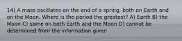 14) A mass oscillates on the end of a spring, both on Earth and on the Moon. Where is the period the greatest? A) Earth B) the Moon C) same on both Earth and the Moon D) cannot be determined from the information given