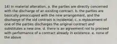 14) In material alteration, a. the parties are directly concerned with the discharge of an existing contract. b. the parties are basically preoccupied with the new arrangement, and the discharge of the old contract is incidental. c. a replacement of one of the parties discharges the original contract and substitutes a new one. d. there is an agreement not to proceed with performance of a contract already in existence. e. none of the above