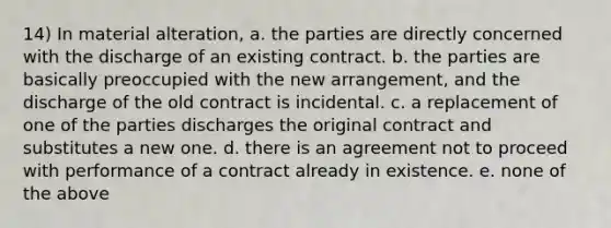 14) In material alteration, a. the parties are directly concerned with the discharge of an existing contract. b. the parties are basically preoccupied with the new arrangement, and the discharge of the old contract is incidental. c. a replacement of one of the parties discharges the original contract and substitutes a new one. d. there is an agreement not to proceed with performance of a contract already in existence. e. none of the above