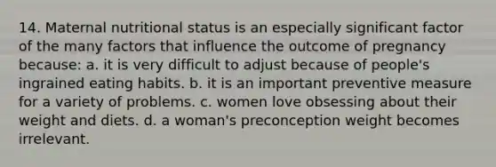 14. Maternal nutritional status is an especially significant factor of the many factors that influence the outcome of pregnancy because: a. it is very difficult to adjust because of people's ingrained eating habits. b. it is an important preventive measure for a variety of problems. c. women love obsessing about their weight and diets. d. a woman's preconception weight becomes irrelevant.