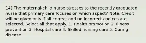 14) The maternal-child nurse stresses to the recently graduated nurse that primary care focuses on which aspect? Note: Credit will be given only if all correct and no incorrect choices are selected. Select all that apply. 1. Health promotion 2. Illness prevention 3. Hospital care 4. Skilled nursing care 5. Curing disease