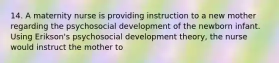 14. A maternity nurse is providing instruction to a new mother regarding the psychosocial development of the newborn infant. Using Erikson's psychosocial development theory, the nurse would instruct the mother to