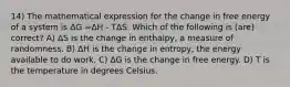 14) The mathematical expression for the change in free energy of a system is ΔG =ΔH - TΔS. Which of the following is (are) correct? A) ΔS is the change in enthalpy, a measure of randomness. B) ΔH is the change in entropy, the energy available to do work. C) ΔG is the change in free energy. D) T is the temperature in degrees Celsius.