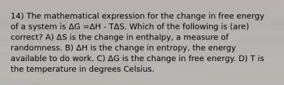 14) The mathematical expression for the change in free energy of a system is ΔG =ΔH - TΔS. Which of the following is (are) correct? A) ΔS is the change in enthalpy, a measure of randomness. B) ΔH is the change in entropy, the energy available to do work. C) ΔG is the change in free energy. D) T is the temperature in degrees Celsius.