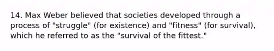 14. Max Weber believed that societies developed through a process of "struggle" (for existence) and "fitness" (for survival), which he referred to as the "survival of the fittest."