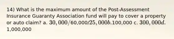 14) What is the maximum amount of the Post-Assessment Insurance Guaranty Association fund will pay to cover a property or auto claim? a. 30,000/60,000/25,000 b.100,000 c. 300,000 d.1,000,000