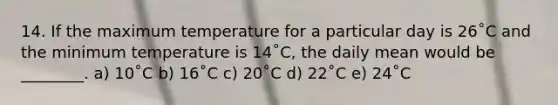 14. If the maximum temperature for a particular day is 26˚C and the minimum temperature is 14˚C, the daily mean would be ________. a) 10˚C b) 16˚C c) 20˚C d) 22˚C e) 24˚C