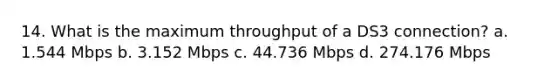 14. What is the maximum throughput of a DS3 connection? a. 1.544 Mbps b. 3.152 Mbps c. 44.736 Mbps d. 274.176 Mbps