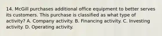 14. McGill purchases additional office equipment to better serves its customers. This purchase is classified as what type of activity? A. Company activity. B. Financing activity. C. Investing activity. D. Operating activity.