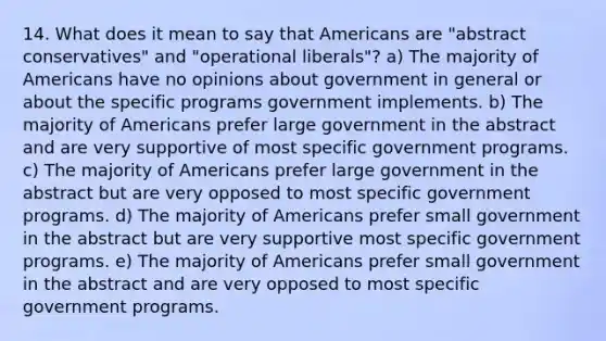 14. What does it mean to say that Americans are "abstract conservatives" and "operational liberals"? a) The majority of Americans have no opinions about government in general or about the specific programs government implements. b) The majority of Americans prefer large government in the abstract and are very supportive of most specific government programs. c) The majority of Americans prefer large government in the abstract but are very opposed to most specific government programs. d) The majority of Americans prefer small government in the abstract but are very supportive most specific government programs. e) The majority of Americans prefer small government in the abstract and are very opposed to most specific government programs.