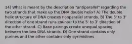 14) What is meant by the description "antiparallel" regarding the two strands that make up the DNA double helix? A) The double helix structure of DNA creates nonparallel strands. B) The 5' to 3' direction of one strand runs counter to the 5' to 3' direction of the other strand. C) Base pairings create unequal spacing between the two DNA strands. D) One strand contains only purines and the other contains only pyrimidines