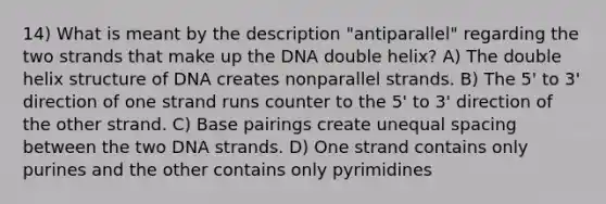 14) What is meant by the description "antiparallel" regarding the two strands that make up the DNA double helix? A) The double helix structure of DNA creates nonparallel strands. B) The 5' to 3' direction of one strand runs counter to the 5' to 3' direction of the other strand. C) Base pairings create unequal spacing between the two DNA strands. D) One strand contains only purines and the other contains only pyrimidines