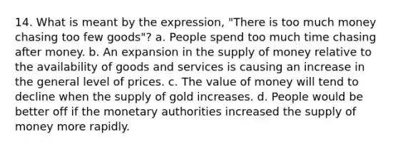 14. What is meant by the expression, "There is too much money chasing too few goods"? a. People spend too much time chasing after money. b. An expansion in the supply of money relative to the availability of goods and services is causing an increase in the general level of prices. c. The value of money will tend to decline when the supply of gold increases. d. People would be better off if the monetary authorities increased the supply of money more rapidly.