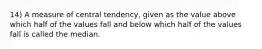 14) A measure of central tendency, given as the value above which half of the values fall and below which half of the values fall is called the median.