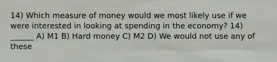 14) Which measure of money would we most likely use if we were interested in looking at spending in the economy? 14) ______ A) M1 B) Hard money C) M2 D) We would not use any of these