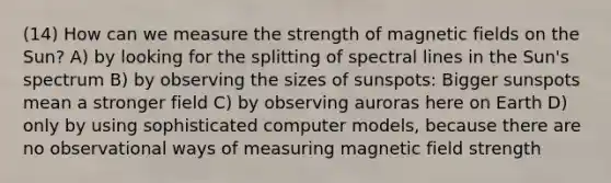 (14) How can we measure the strength of magnetic fields on the Sun? A) by looking for the splitting of spectral lines in the Sun's spectrum B) by observing the sizes of sunspots: Bigger sunspots mean a stronger field C) by observing auroras here on Earth D) only by using sophisticated computer models, because there are no observational ways of measuring magnetic field strength