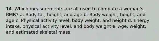 14. Which measurements are all used to compute a woman's BMR? a. Body fat, height, and age b. Body weight, height, and age c. Physical activity level, body weight, and height d. Energy intake, physical activity level, and body weight e. Age, weight, and estimated skeletal mass