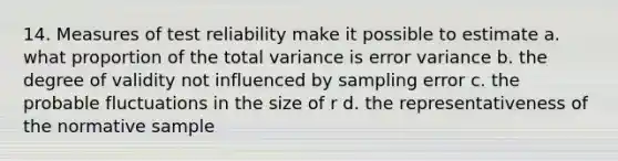 14. Measures of test reliability make it possible to estimate a. what proportion of the total variance is error variance b. the degree of validity not influenced by sampling error c. the probable fluctuations in the size of r d. the representativeness of the normative sample