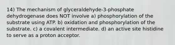 14) The mechanism of glyceraldehyde-3-phosphate dehydrogenase does NOT involve a) phosphorylation of the substrate using ATP. b) oxidation and phosphorylation of the substrate. c) a covalent intermediate. d) an active site histidine to serve as a proton acceptor.