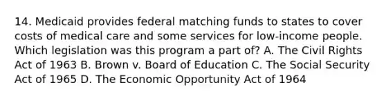 14. Medicaid provides federal matching funds to states to cover costs of medical care and some services for low-income people. Which legislation was this program a part of? A. The Civil Rights Act of 1963 B. Brown v. Board of Education C. The Social Security Act of 1965 D. The Economic Opportunity Act of 1964